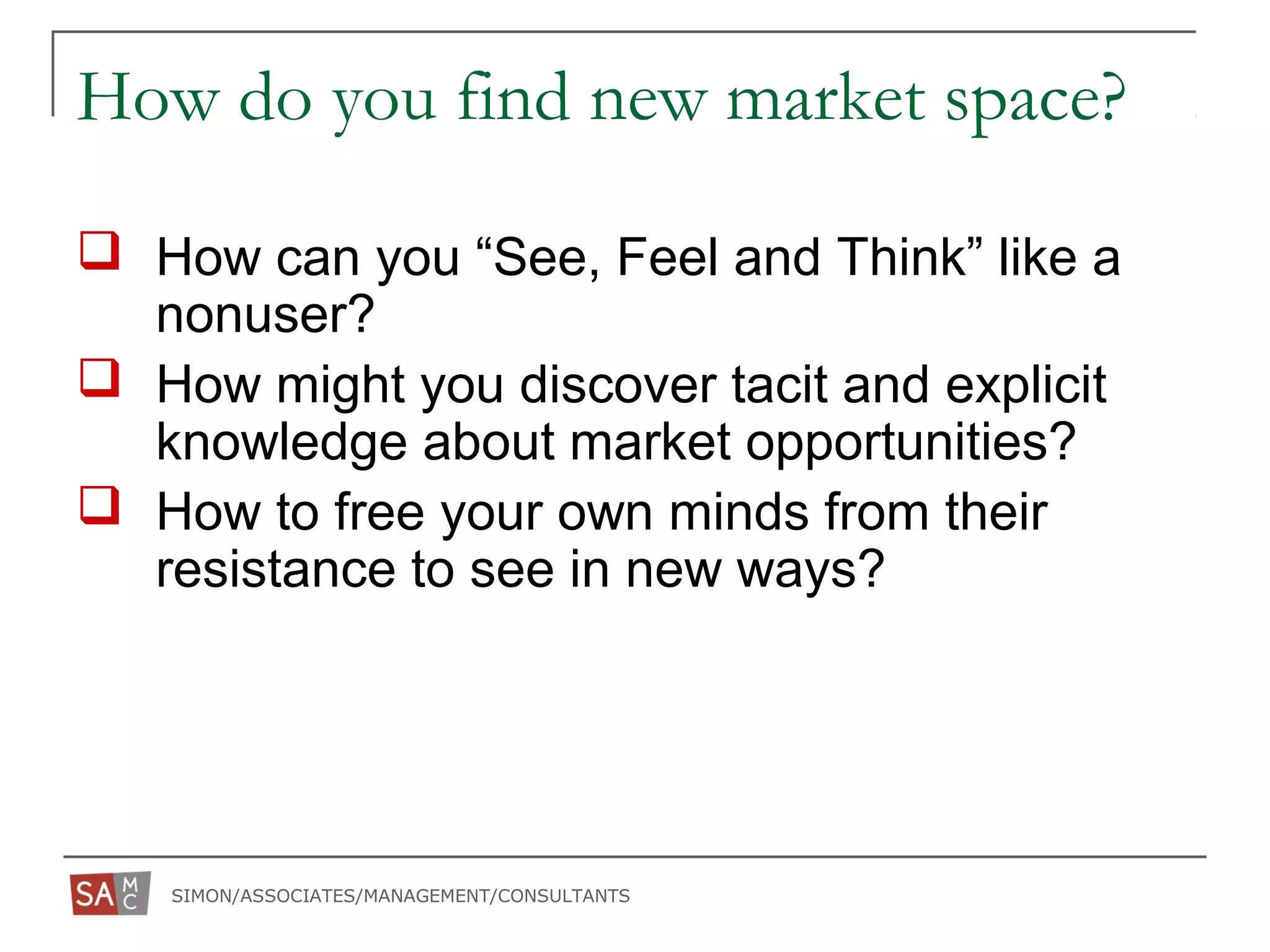 SIMON/ASSOCIATES/MANAGEMENT/CONSULTANTS
How do you find new market space?
 How can you “See, Feel and Think” like a
nonuser?
 How might you discover tacit and explicit
knowledge about market opportunities?
 How to free your own minds from their
resistance to see in new ways?
 