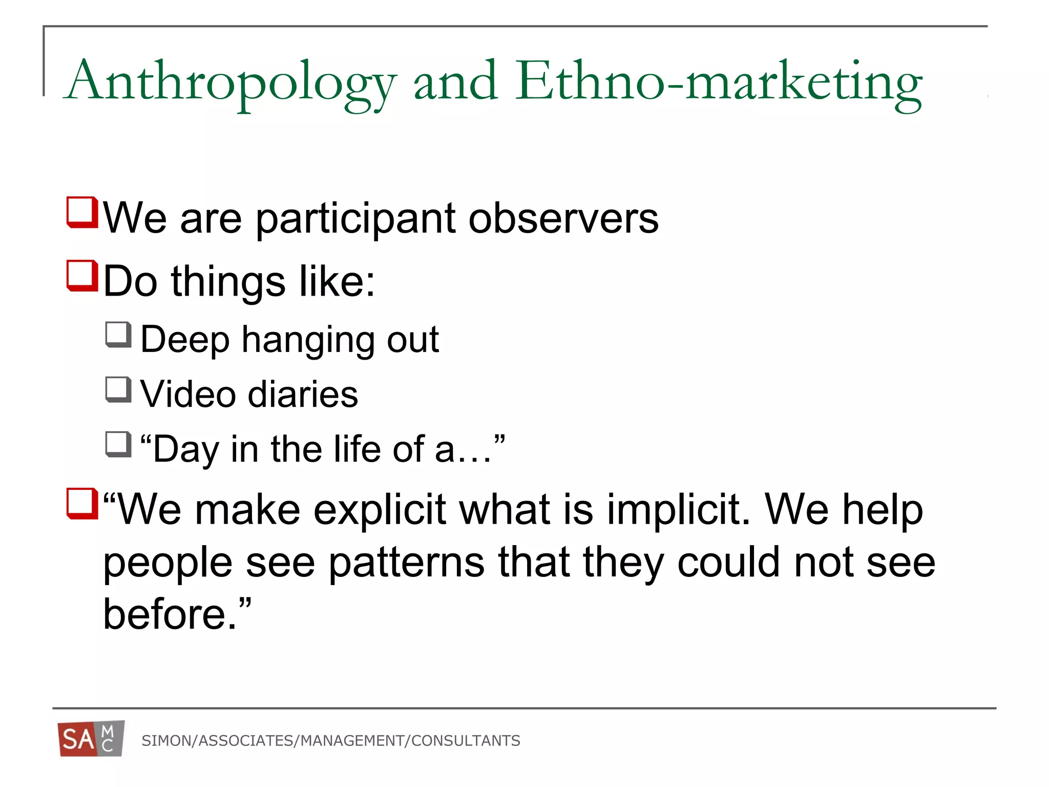 SIMON/ASSOCIATES/MANAGEMENT/CONSULTANTS
Anthropology and Ethno-marketing
We are participant observers
Do things like:
Deep hanging out
Video diaries
“Day in the life of a…”
“We make explicit what is implicit. We help
people see patterns that they could not see
before.”
 