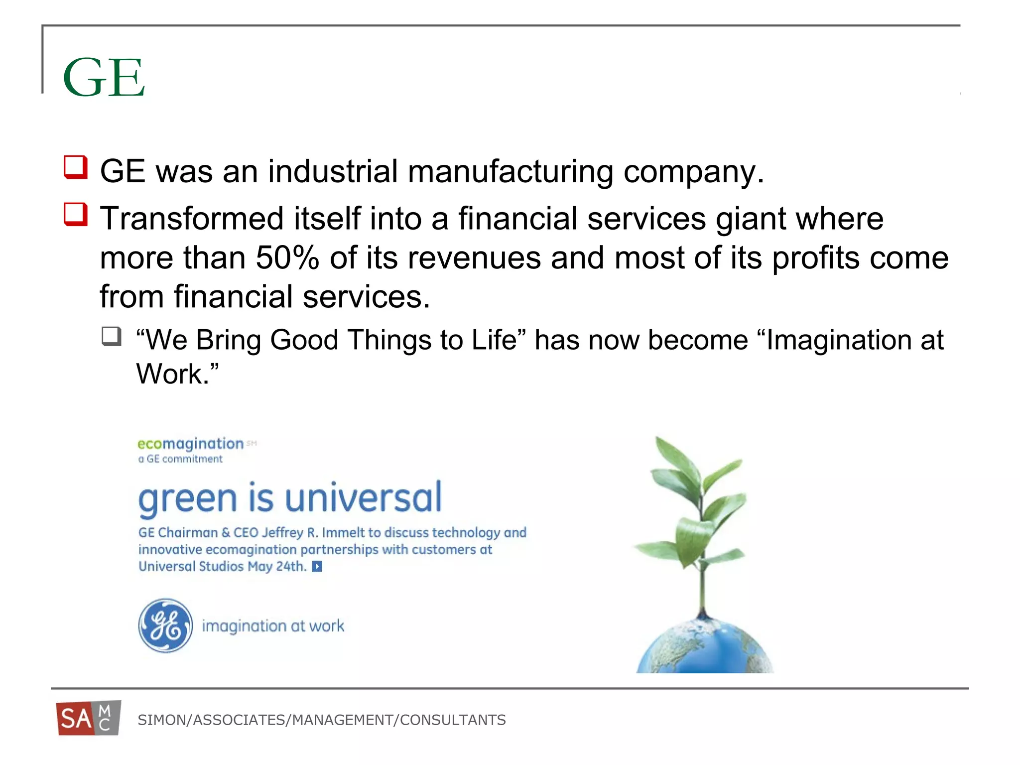 SIMON/ASSOCIATES/MANAGEMENT/CONSULTANTS
GE
 GE was an industrial manufacturing company.
 Transformed itself into a financial services giant where
more than 50% of its revenues and most of its profits come
from financial services.
 “We Bring Good Things to Life” has now become “Imagination at
Work.”
 