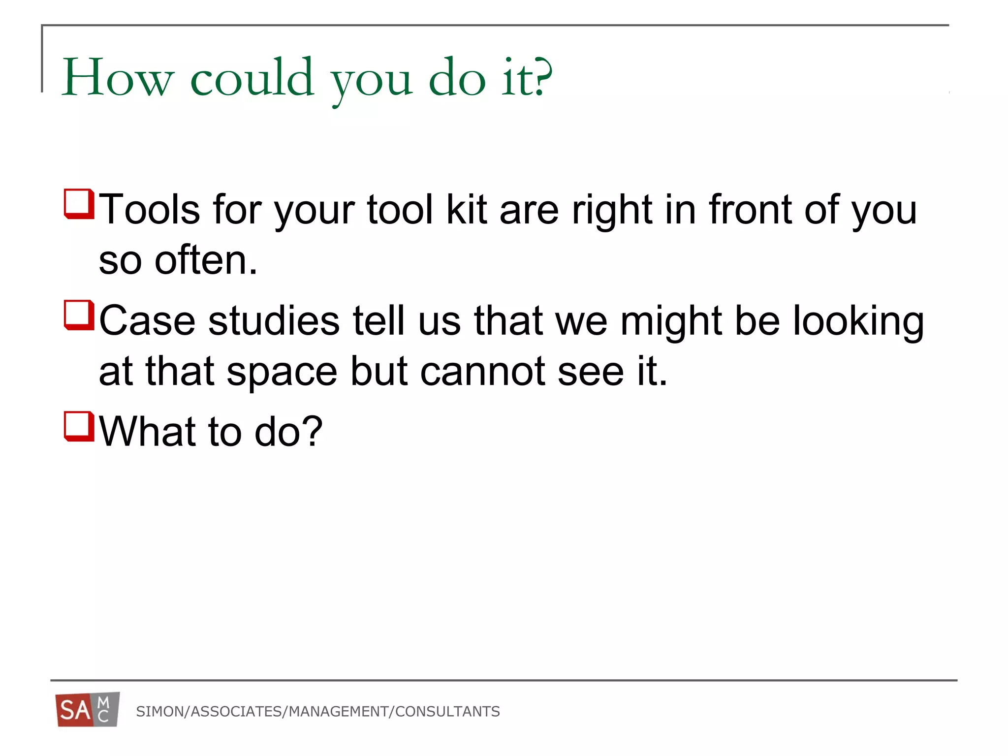SIMON/ASSOCIATES/MANAGEMENT/CONSULTANTS
How could you do it?
Tools for your tool kit are right in front of you
so often.
Case studies tell us that we might be looking
at that space but cannot see it.
What to do?
 