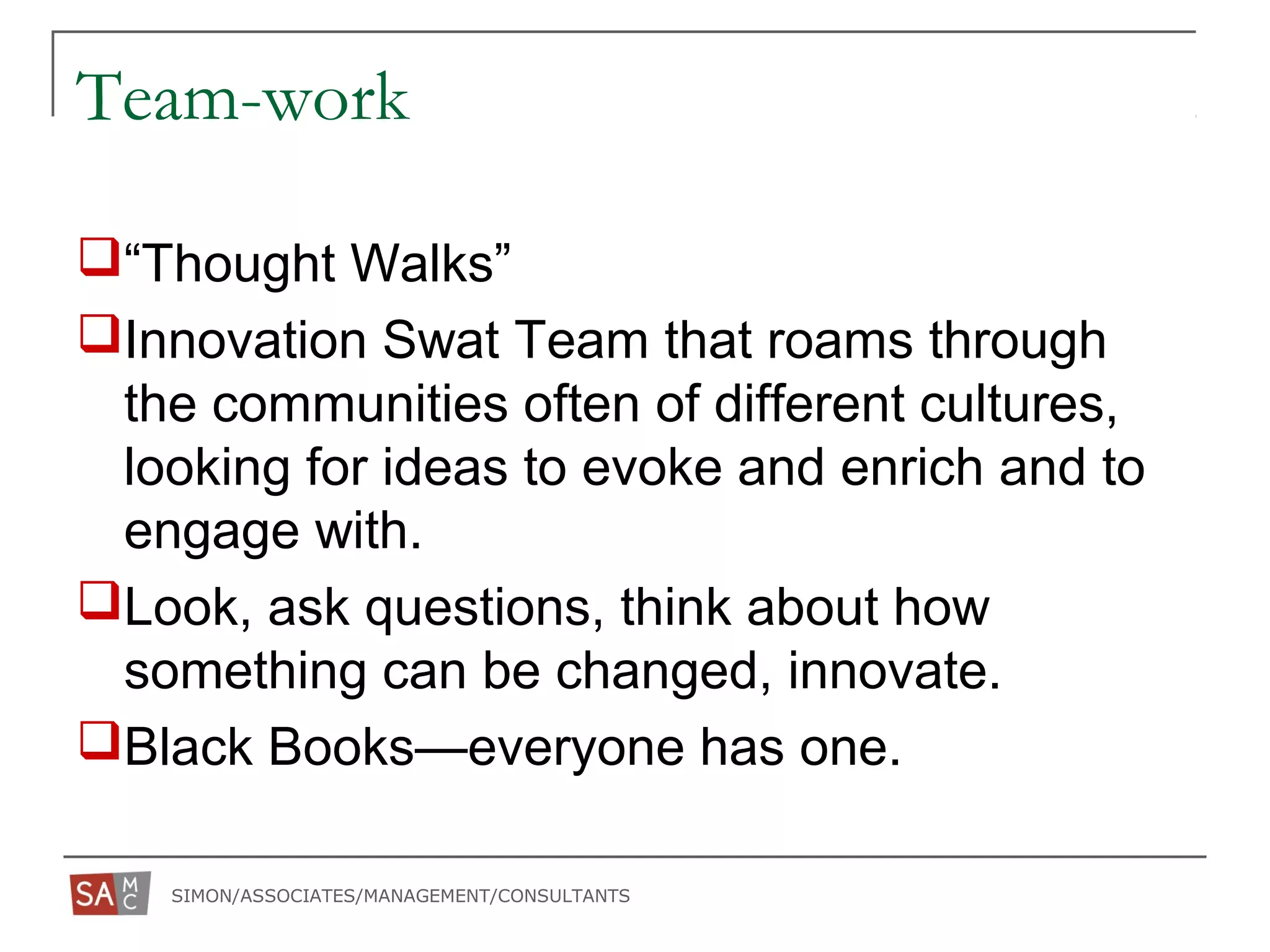 SIMON/ASSOCIATES/MANAGEMENT/CONSULTANTS
Team-work
“Thought Walks”
Innovation Swat Team that roams through
the communities often of different cultures,
looking for ideas to evoke and enrich and to
engage with.
Look, ask questions, think about how
something can be changed, innovate.
Black Books—everyone has one.
 