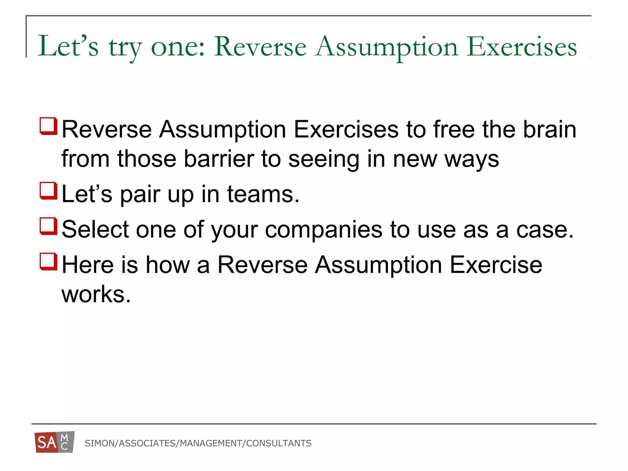 SIMON/ASSOCIATES/MANAGEMENT/CONSULTANTS
Let’s try one: Reverse Assumption Exercises
Reverse Assumption Exercises to free the brain
from those barrier to seeing in new ways
Let’s pair up in teams.
Select one of your companies to use as a case.
Here is how a Reverse Assumption Exercise
works.
 
