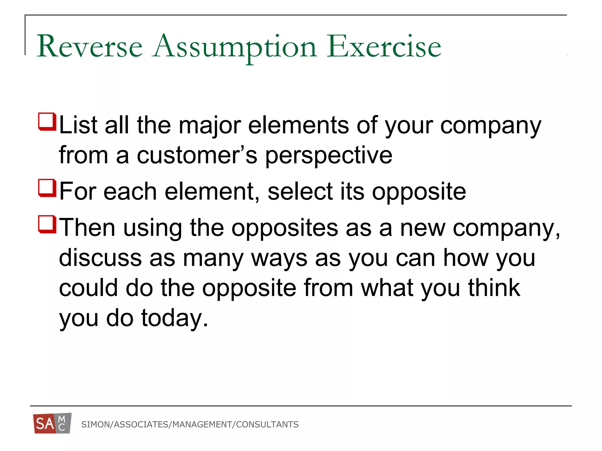 SIMON/ASSOCIATES/MANAGEMENT/CONSULTANTS
Reverse Assumption Exercise
List all the major elements of your company
from a customer’s perspective
For each element, select its opposite
Then using the opposites as a new company,
discuss as many ways as you can how you
could do the opposite from what you think
you do today.
 