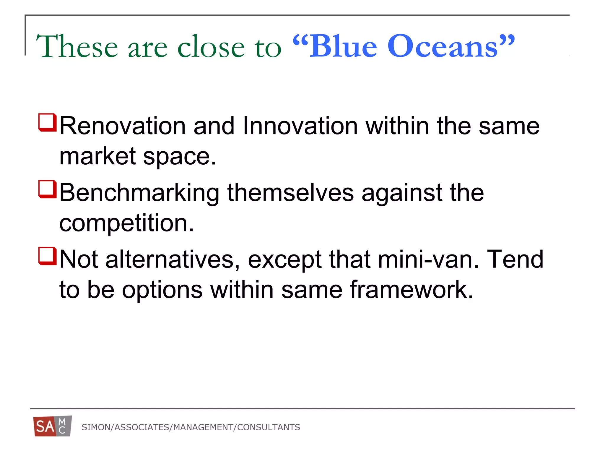 SIMON/ASSOCIATES/MANAGEMENT/CONSULTANTS
These are close to “Blue Oceans”
Renovation and Innovation within the same
market space.
Benchmarking themselves against the
competition.
Not alternatives, except that mini-van. Tend
to be options within same framework.
 