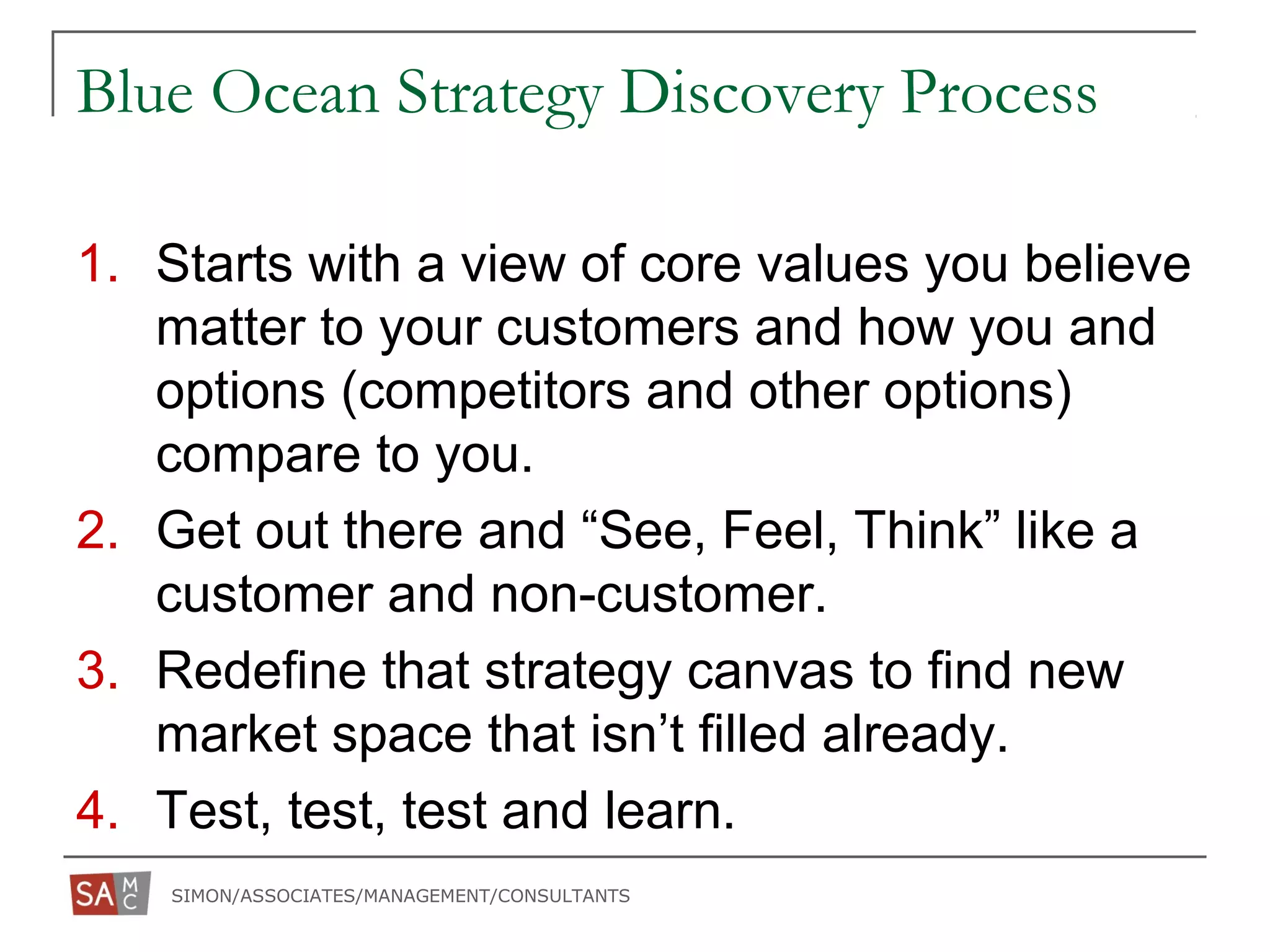 SIMON/ASSOCIATES/MANAGEMENT/CONSULTANTS
Blue Ocean Strategy Discovery Process
1. Starts with a view of core values you believe
matter to your customers and how you and
options (competitors and other options)
compare to you.
2. Get out there and “See, Feel, Think” like a
customer and non-customer.
3. Redefine that strategy canvas to find new
market space that isn’t filled already.
4. Test, test, test and learn.
 