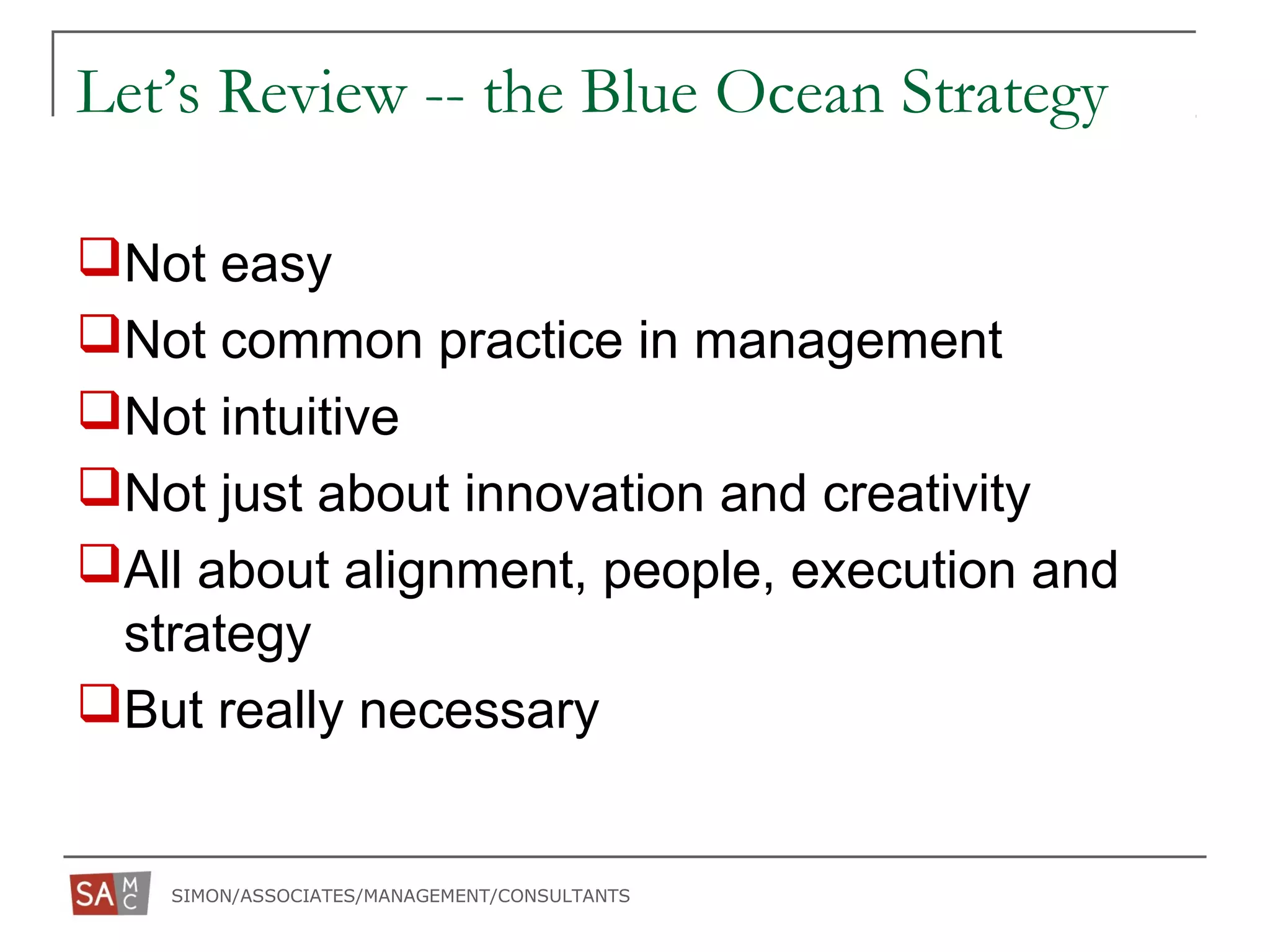 SIMON/ASSOCIATES/MANAGEMENT/CONSULTANTS
Let’s Review -- the Blue Ocean Strategy
Not easy
Not common practice in management
Not intuitive
Not just about innovation and creativity
All about alignment, people, execution and
strategy
But really necessary
 