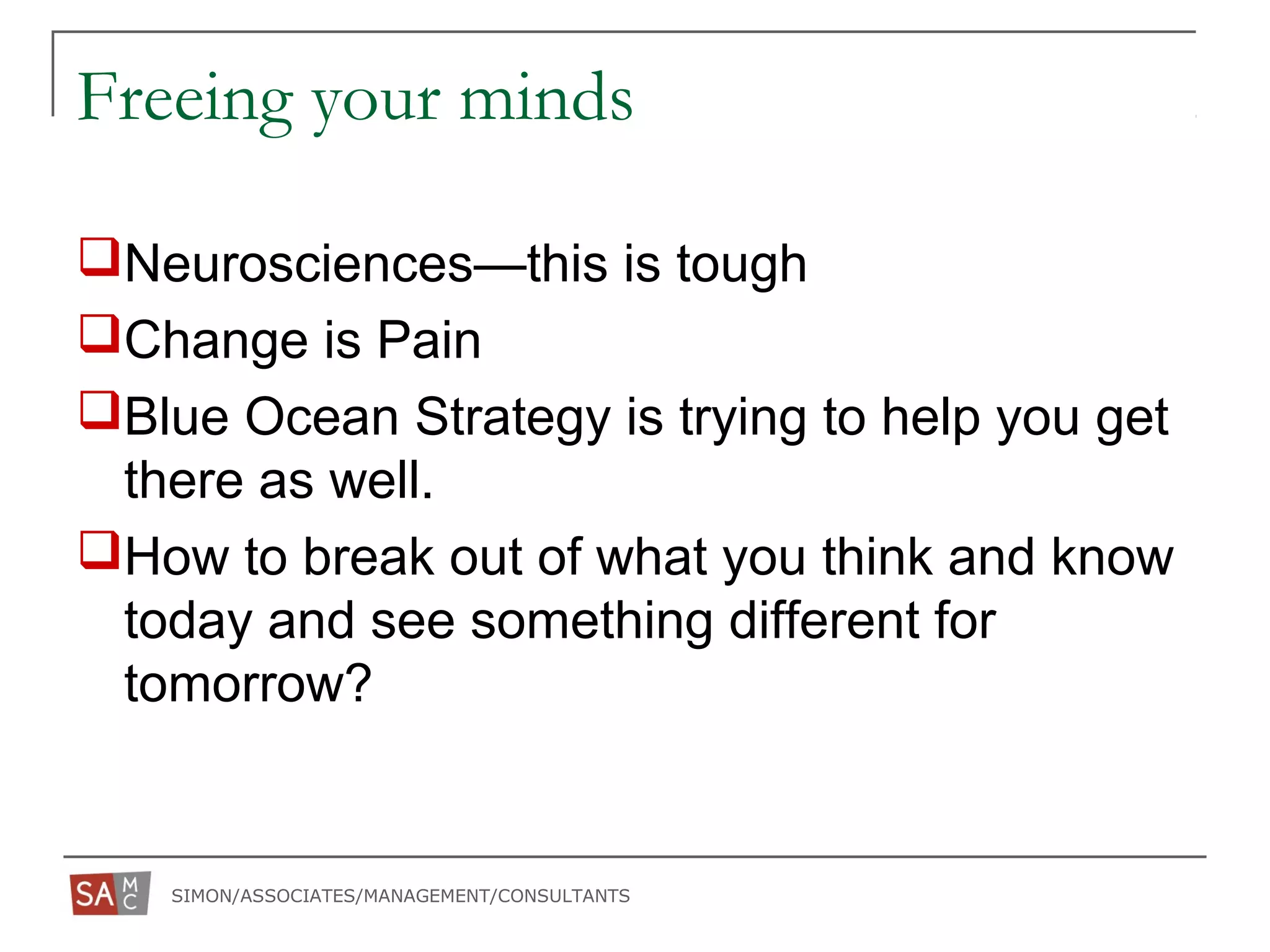 SIMON/ASSOCIATES/MANAGEMENT/CONSULTANTS
Freeing your minds
Neurosciences—this is tough
Change is Pain
Blue Ocean Strategy is trying to help you get
there as well.
How to break out of what you think and know
today and see something different for
tomorrow?
 
