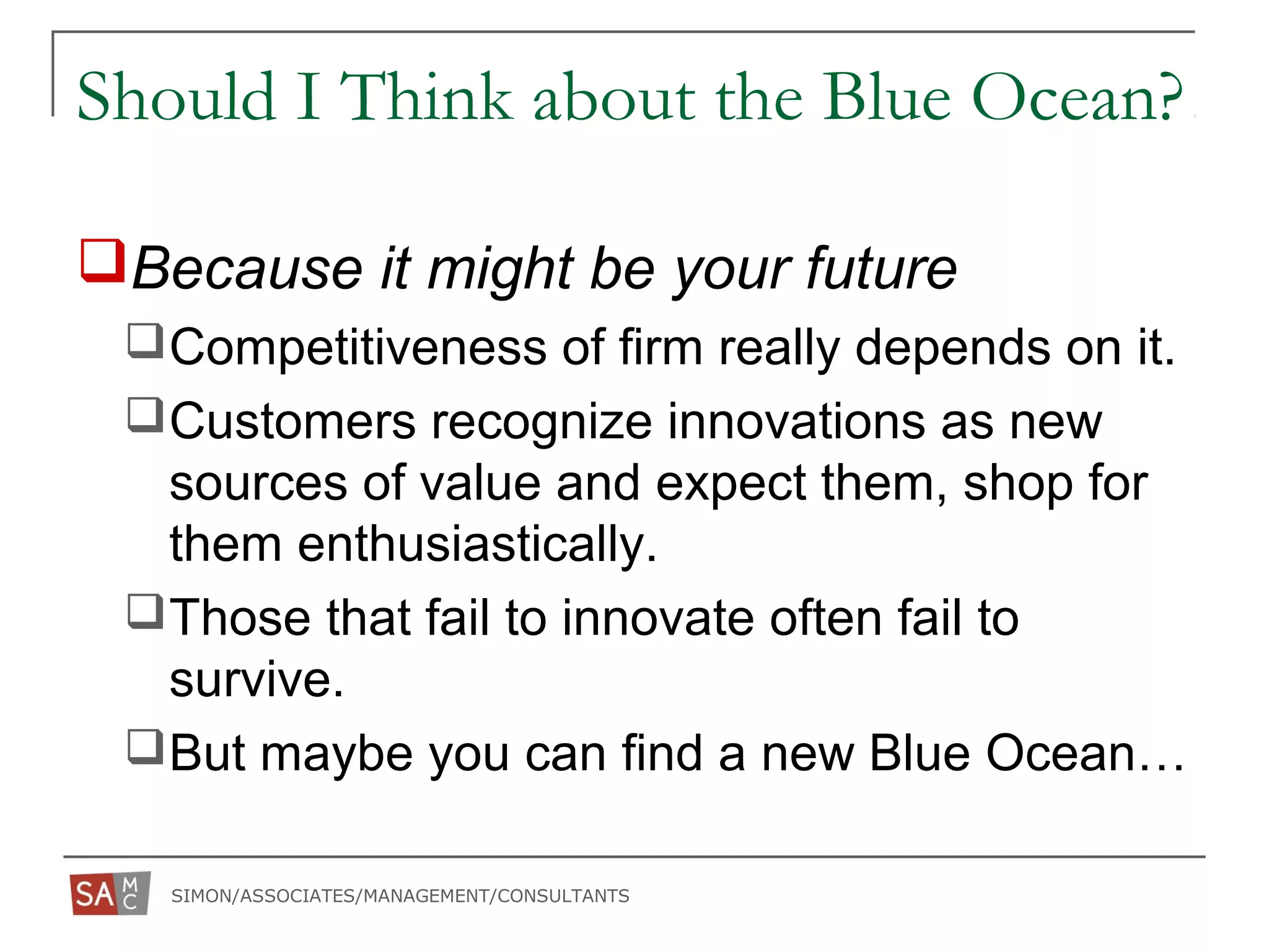 SIMON/ASSOCIATES/MANAGEMENT/CONSULTANTS
Should I Think about the Blue Ocean?
Because it might be your future
Competitiveness of firm really depends on it.
Customers recognize innovations as new
sources of value and expect them, shop for
them enthusiastically.
Those that fail to innovate often fail to
survive.
But maybe you can find a new Blue Ocean…
 