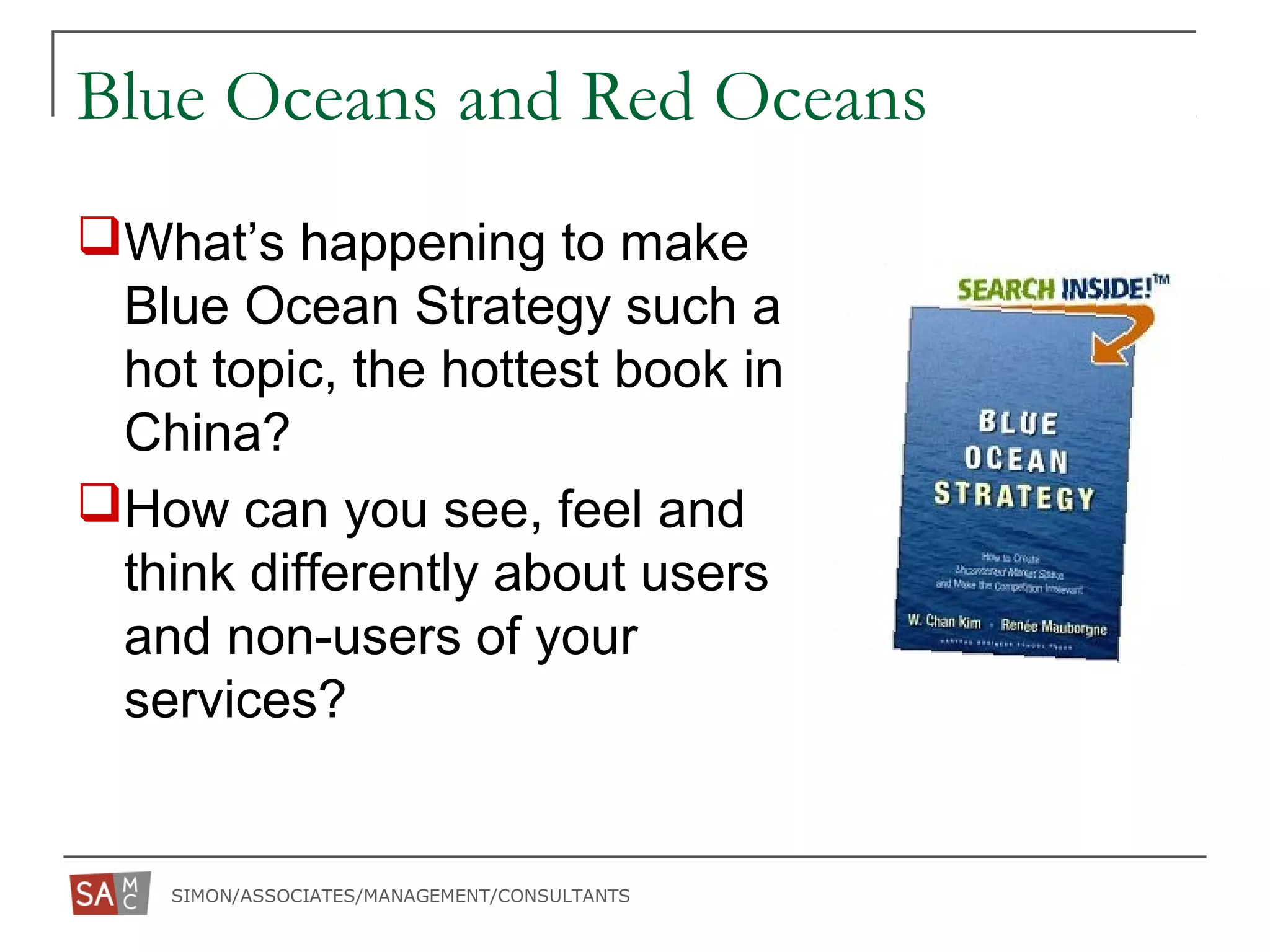 SIMON/ASSOCIATES/MANAGEMENT/CONSULTANTS
Blue Oceans and Red Oceans
What’s happening to make
Blue Ocean Strategy such a
hot topic, the hottest book in
China?
How can you see, feel and
think differently about users
and non-users of your
services?
 