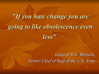 "If you hate change you are going to like obsolescence even less"  General Eric Shinseki,  former Chief of Staff of the U.S. Army  