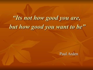 “ Its not how good you are,  but how good you want to be” Paul Arden 