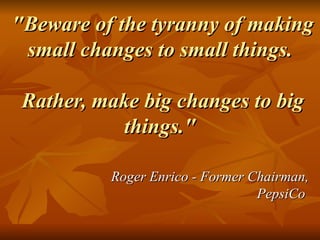 "Beware of the tyranny of making small changes to small things.  Rather, make big changes to big things."  Roger Enrico - Former Chairman, PepsiCo  