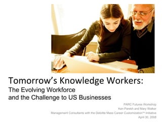 Tomorrow’s Knowledge Workers:  The Evolving Workforce  and the Challenge to US Businesses PARC Futures Workshop Ken Parekh and Mary Walker Management Consultants with the Deloitte Mass Career Customization TM  Initiative April 30, 2008 