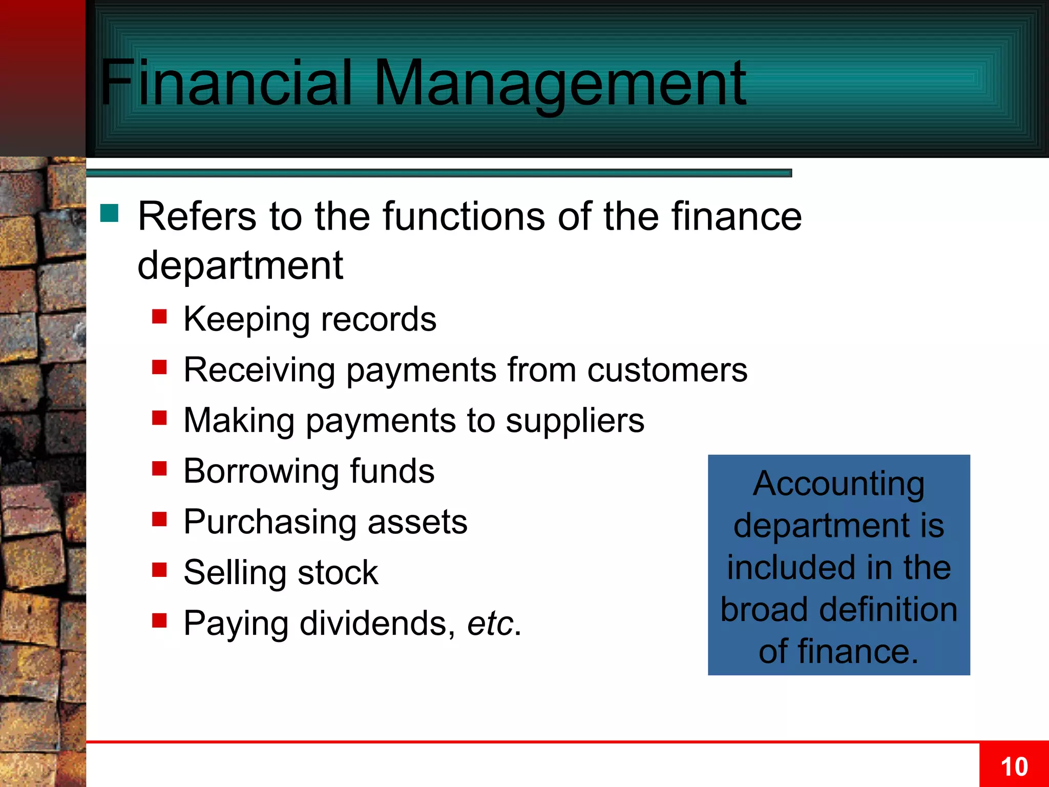 Financial Management Refers to the functions of the finance department Keeping records Receiving payments from customers Making payments to suppliers Borrowing funds Purchasing assets Selling stock Paying dividends,  etc . Accounting department is included in the broad definition of finance. 