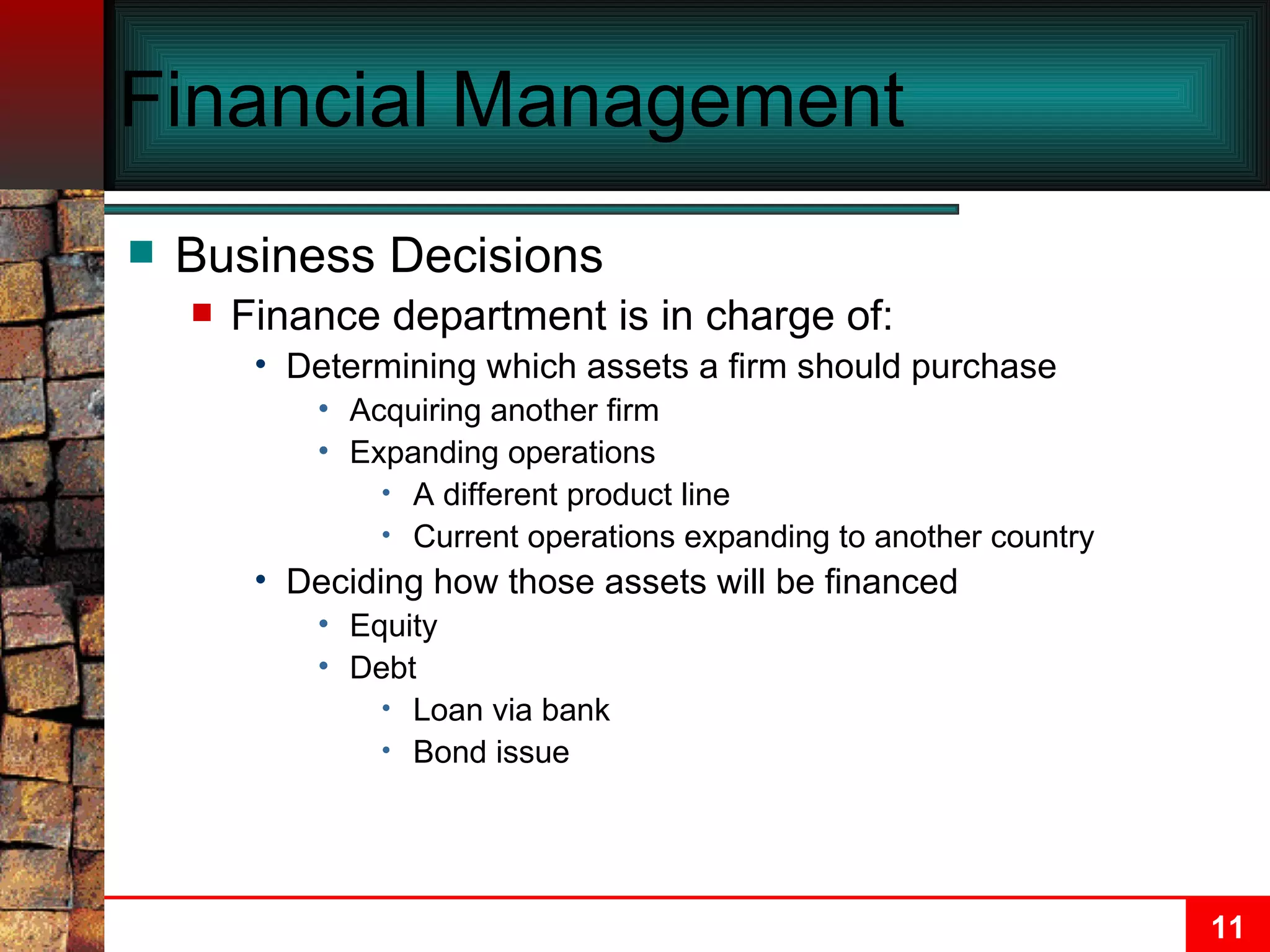 Financial Management Business Decisions Finance department is in charge of: Determining which assets a firm should purchase Acquiring another firm Expanding operations  A different product line Current operations expanding to another country Deciding how those assets will be financed Equity Debt Loan via bank Bond issue 