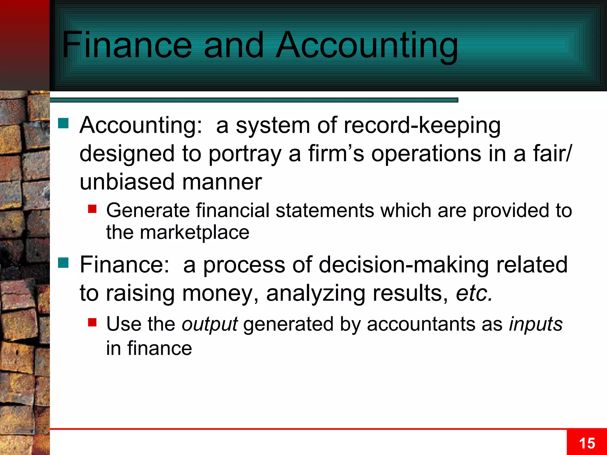 Finance and Accounting Accounting:  a system of record-keeping designed to portray a firm’s operations in a fair/unbiased manner  Generate financial statements which are provided to the marketplace Finance:  a process of decision-making related to raising money, analyzing results,  etc. Use the  output  generated by accountants as  inputs  in finance 