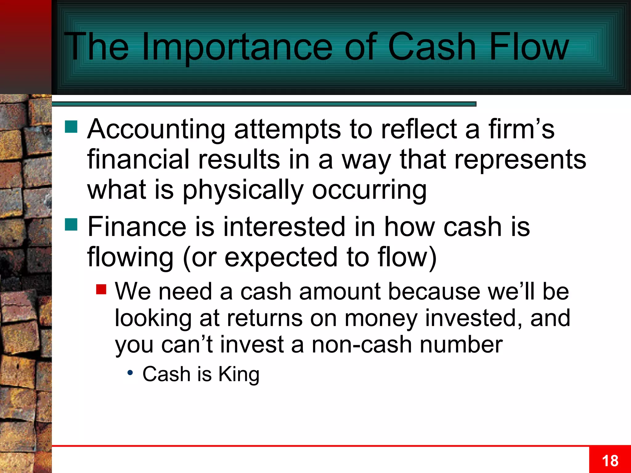 The Importance of Cash Flow Accounting attempts to reflect a firm’s financial results in a way that represents what is physically occurring Finance is interested in how cash is flowing (or expected to flow) We need a cash amount because we’ll be looking at returns on money invested, and you can’t invest a non-cash number Cash is King 