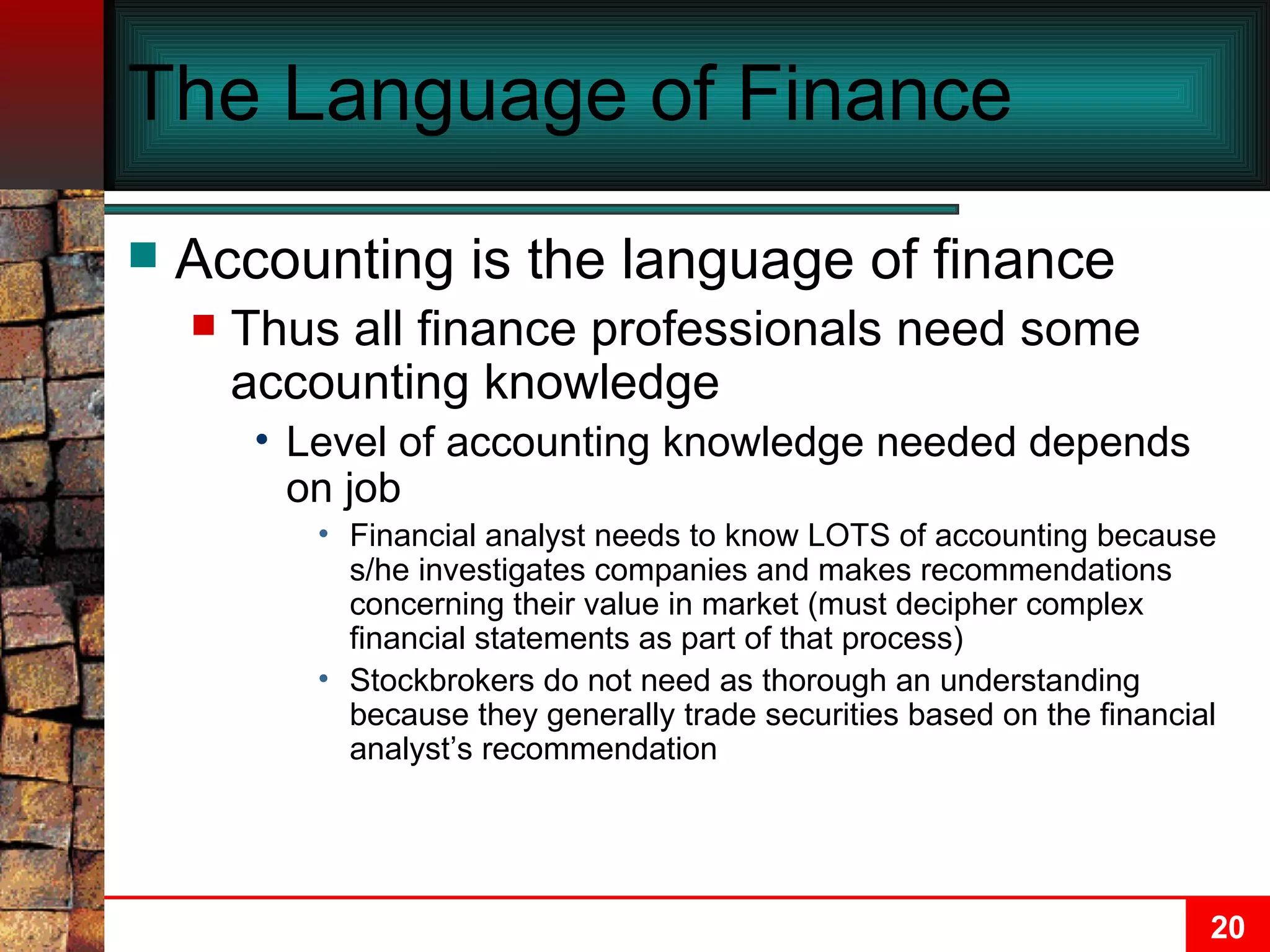 The Language of Finance Accounting is the language of finance Thus all finance professionals need some accounting knowledge Level of accounting knowledge needed depends on job Financial analyst needs to know LOTS of accounting because s/he investigates companies and makes recommendations concerning their value in market (must decipher complex financial statements as part of that process) Stockbrokers do not need as thorough an understanding because they generally trade securities based on the financial analyst’s recommendation 
