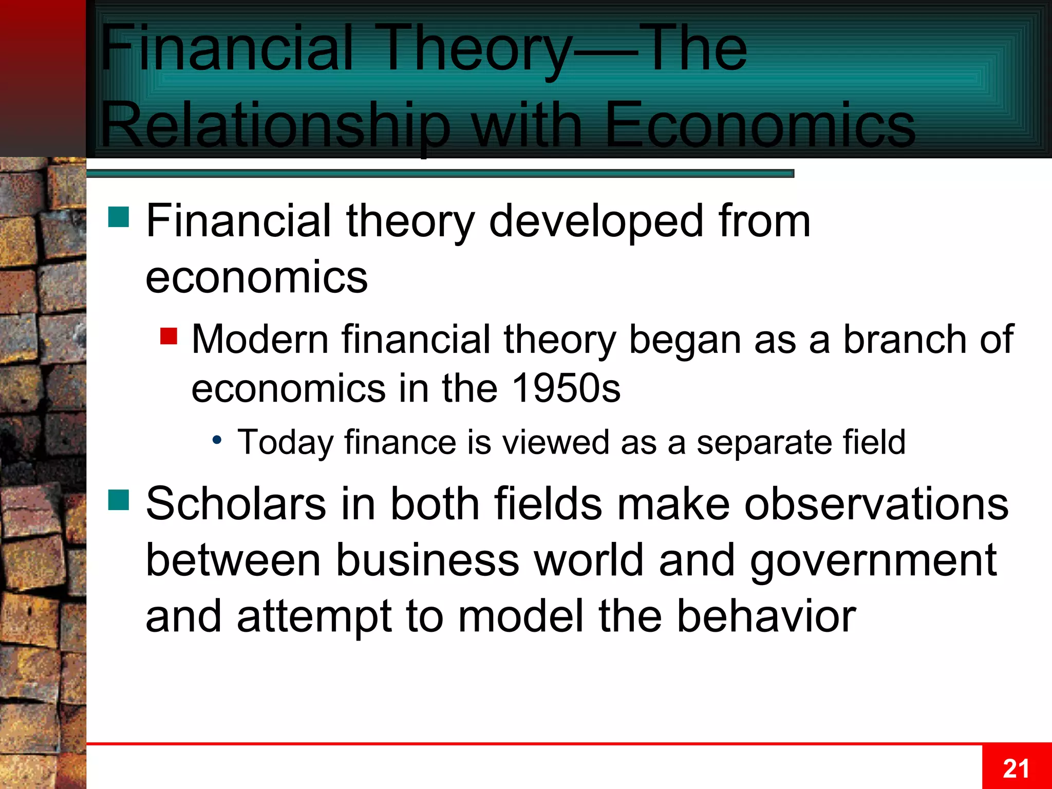 Financial Theory—The Relationship with Economics Financial theory developed from economics Modern financial theory began as a branch of economics in the 1950s Today finance is viewed as a separate field Scholars in both fields make observations between business world and government and attempt to model the behavior 