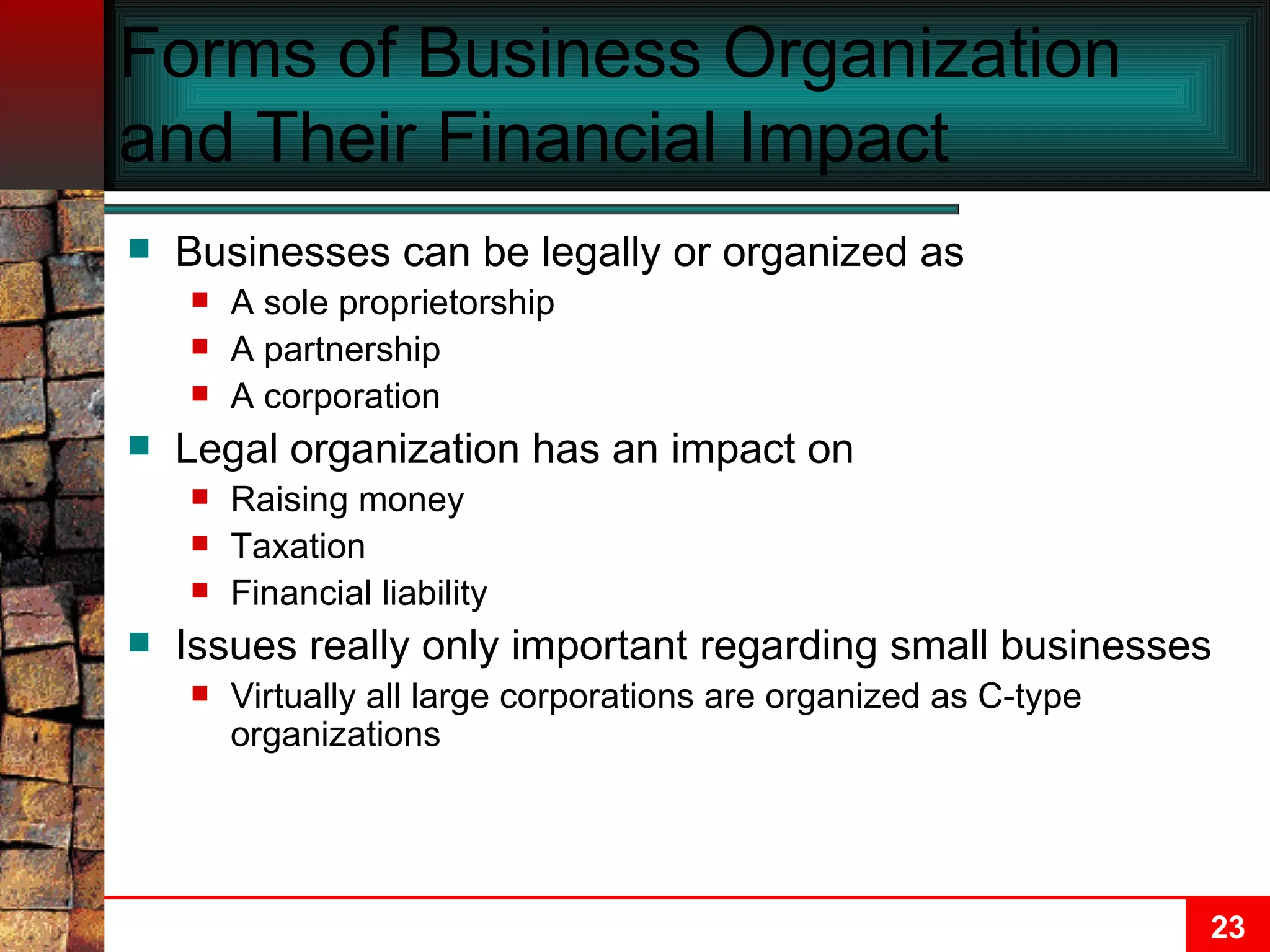 Forms of Business Organization and Their Financial Impact Businesses can be legally or organized as A sole proprietorship A partnership A corporation Legal organization has an impact on Raising money Taxation Financial liability Issues really only important regarding small businesses Virtually all large corporations are organized as C-type organizations 