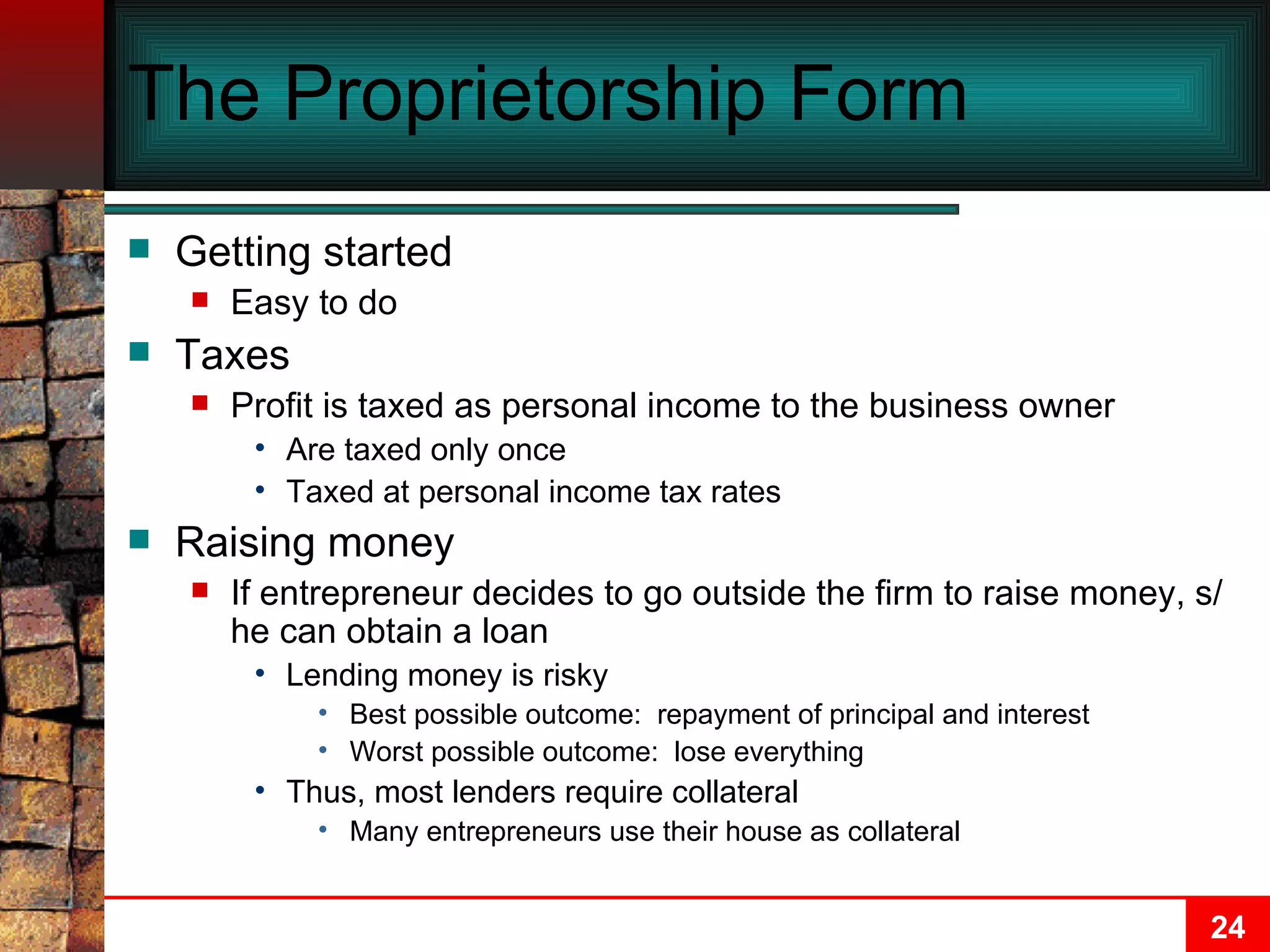The Proprietorship Form Getting started Easy to do Taxes Profit is taxed as personal income to the business owner Are taxed only once Taxed at personal income tax rates Raising money If entrepreneur decides to go outside the firm to raise money, s/he can obtain a loan Lending money is risky Best possible outcome:  repayment of principal and interest Worst possible outcome:  lose everything Thus, most lenders require collateral Many entrepreneurs use their house as collateral 
