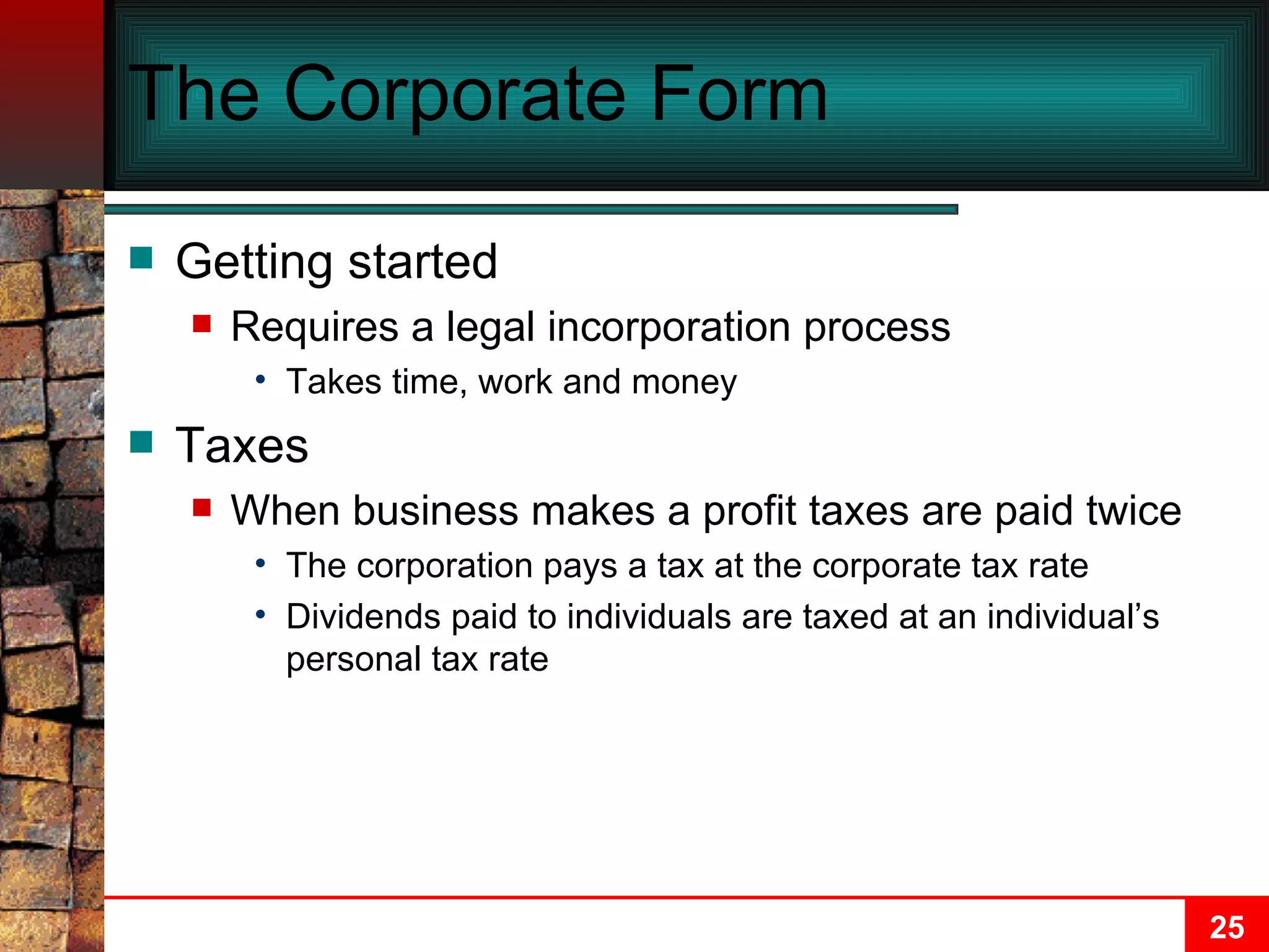 The Corporate Form Getting started Requires a legal incorporation process Takes time, work and money Taxes When business makes a profit taxes are paid twice The corporation pays a tax at the corporate tax rate Dividends paid to individuals are taxed at an individual’s personal tax rate 