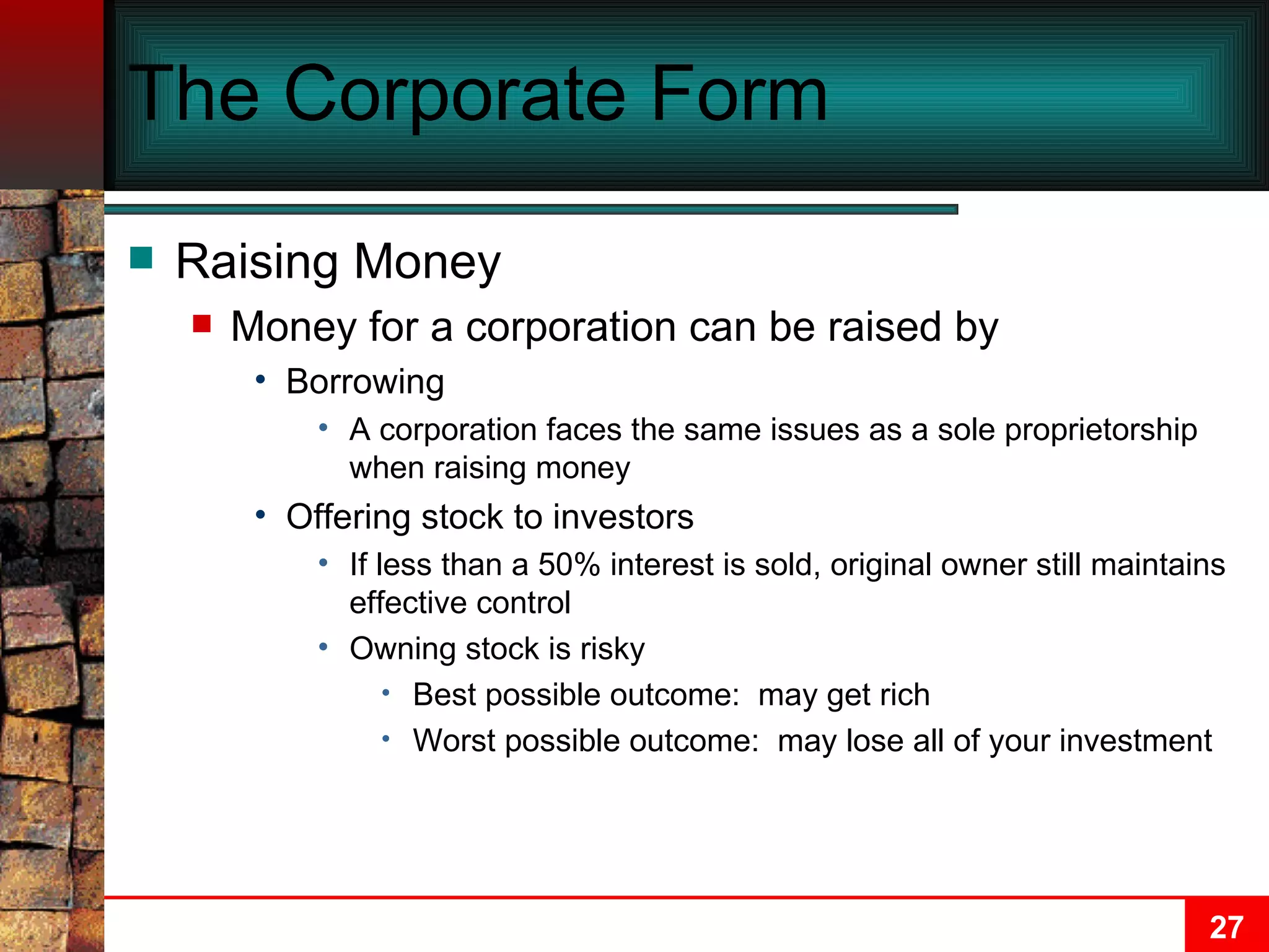 The Corporate Form Raising Money Money for a corporation can be raised by Borrowing A corporation faces the same issues as a sole proprietorship when raising money Offering stock to investors If less than a 50% interest is sold, original owner still maintains effective control Owning stock is risky Best possible outcome:  may get rich Worst possible outcome:  may lose all of your investment 