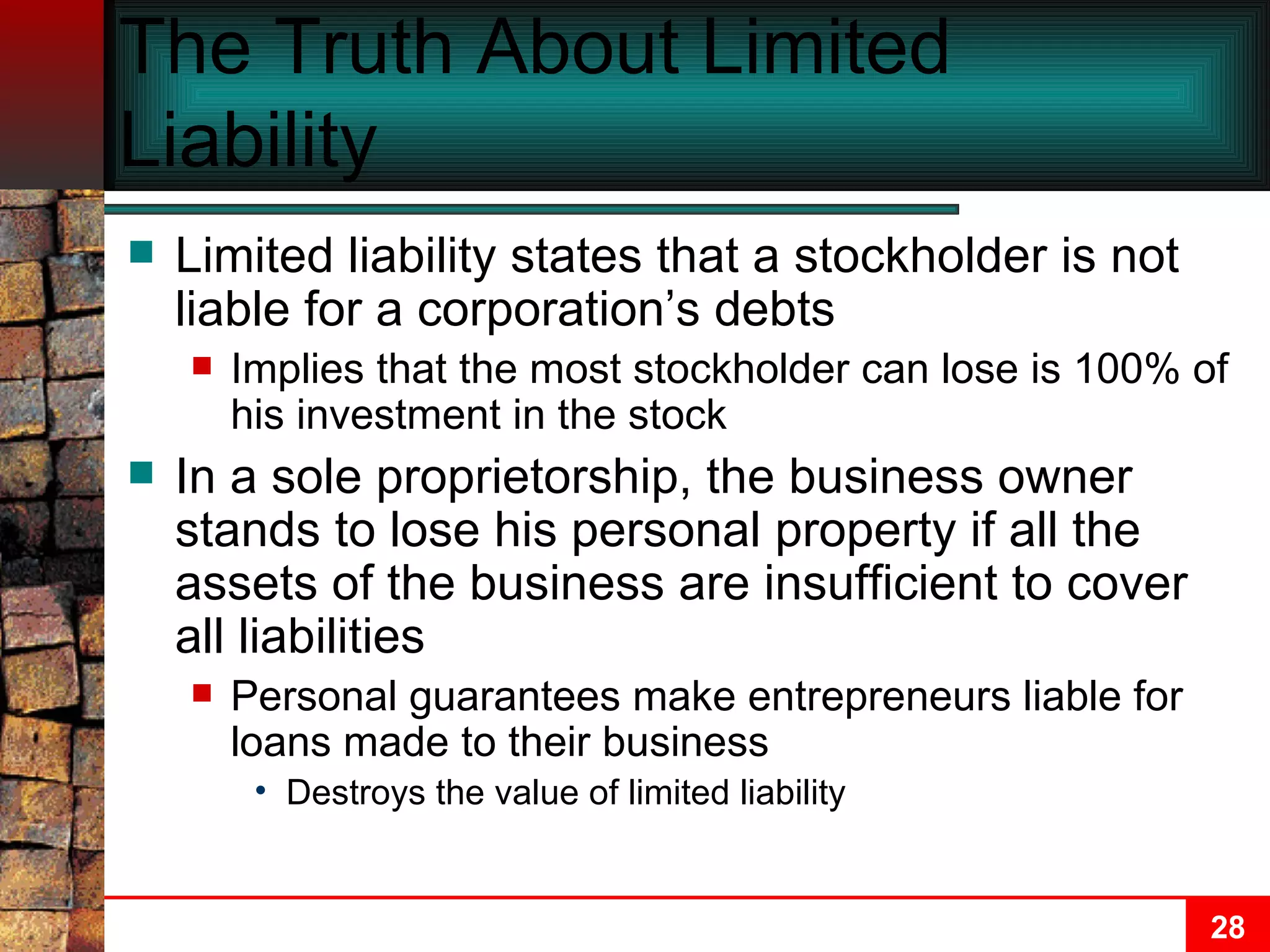 The Truth About Limited Liability Limited liability states that a stockholder is not liable for a corporation’s debts Implies that the most stockholder can lose is 100% of his investment in the stock In a sole proprietorship, the business owner stands to lose his personal property if all the assets of the business are insufficient to cover all liabilities Personal guarantees make entrepreneurs liable for loans made to their business Destroys the value of limited liability 