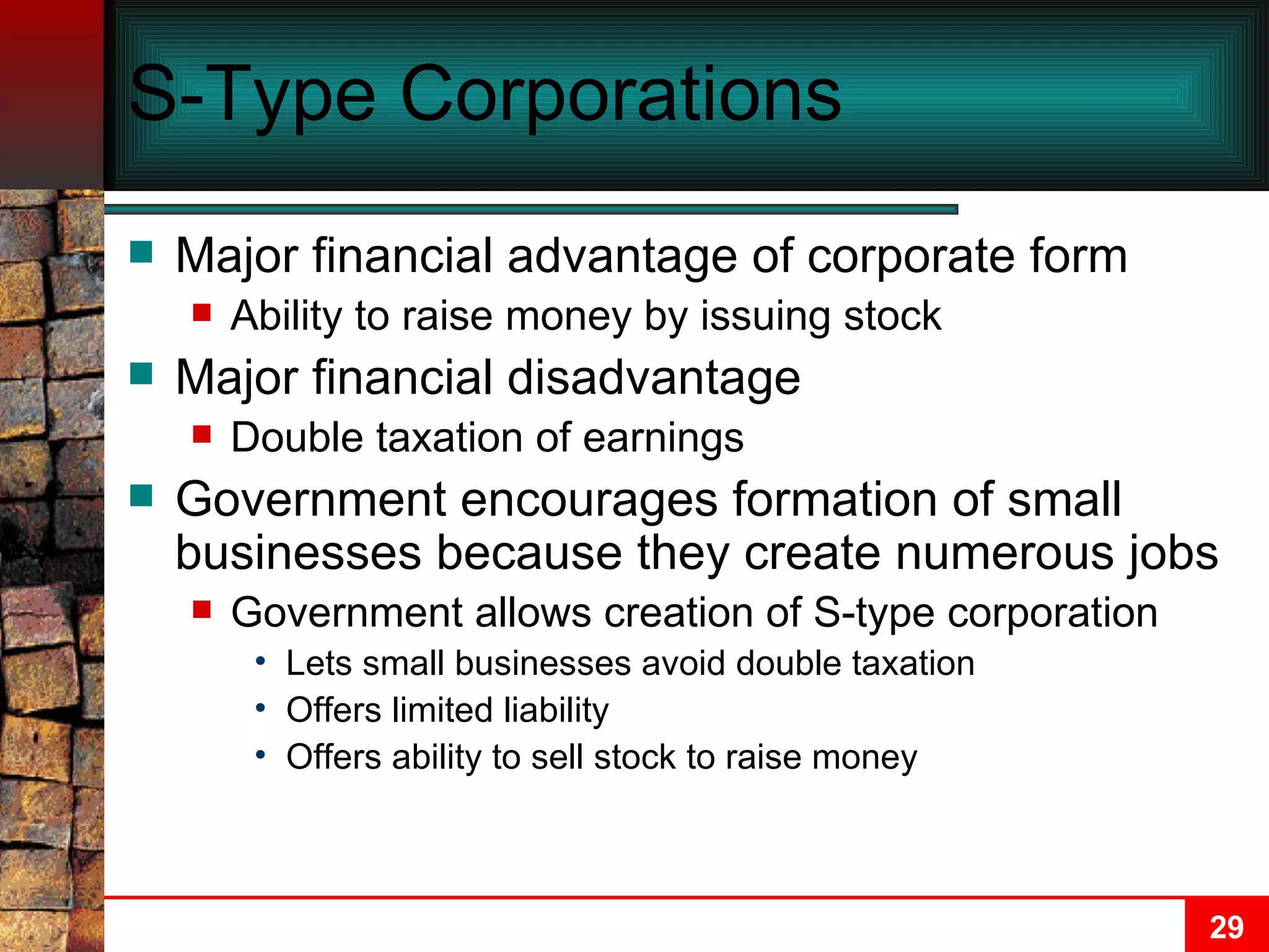S-Type Corporations Major financial advantage of corporate form Ability to raise money by issuing stock Major financial disadvantage Double taxation of earnings Government encourages formation of small businesses because they create numerous jobs Government allows creation of S-type corporation Lets small businesses avoid double taxation Offers limited liability Offers ability to sell stock to raise money 