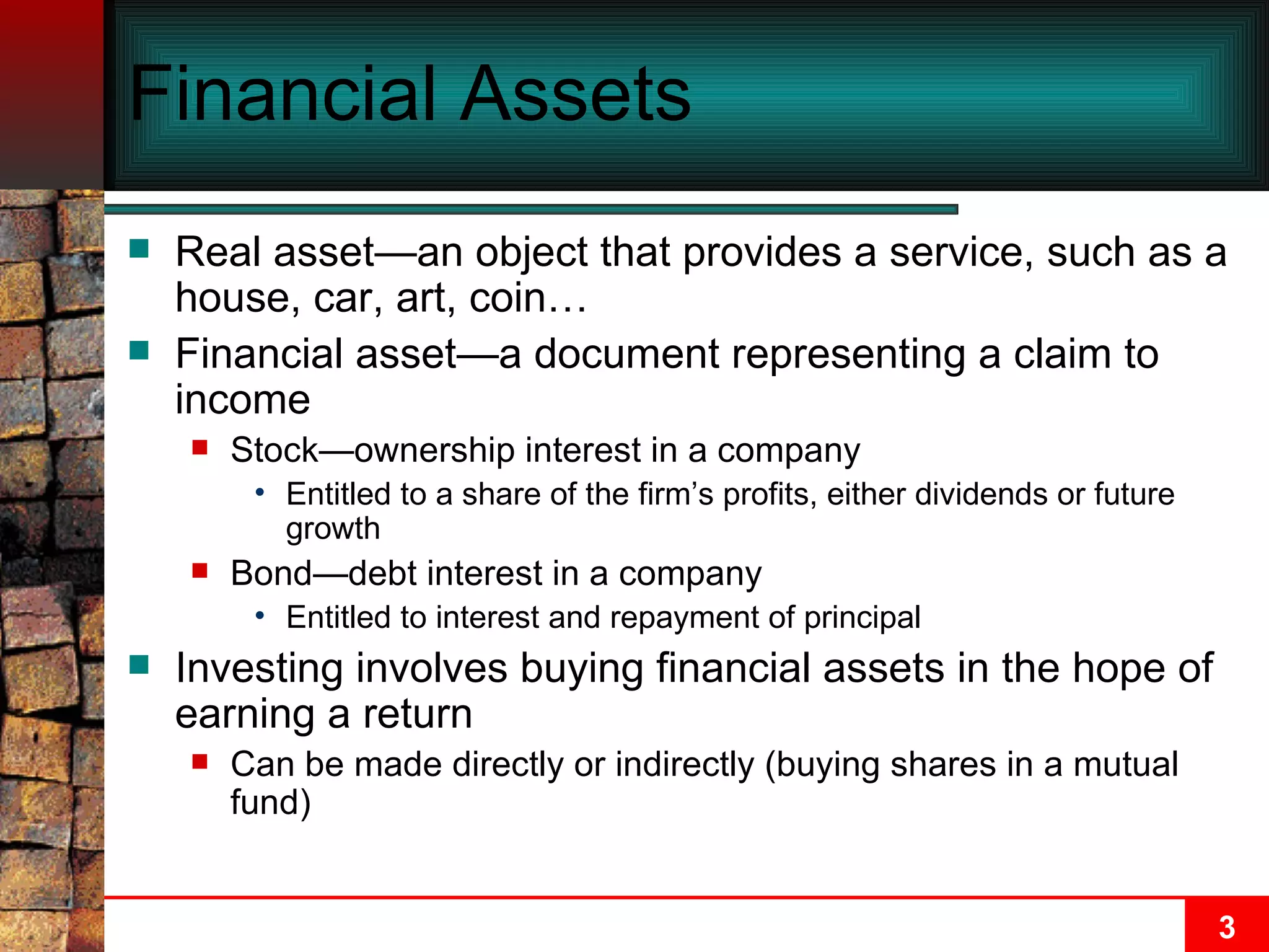 Financial Assets Real asset—an object that provides a service, such as a house, car, art, coin… Financial asset—a document representing a claim to income Stock—ownership interest in a company Entitled to a share of the firm’s profits, either dividends or future growth Bond—debt interest in a company Entitled to interest and repayment of principal Investing involves buying financial assets in the hope of earning a return Can be made directly or indirectly (buying shares in a mutual fund) 