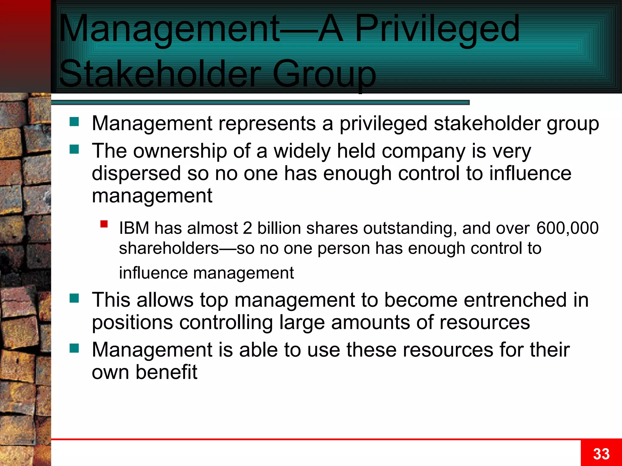 Management—A Privileged Stakeholder Group Management represents a privileged stakeholder group The ownership of a widely held company is very dispersed so no one has enough control to influence management IBM has almost 2 billion shares outstanding, and over   600,000 shareholders—so no one person has enough control to influence management   This allows top management to become entrenched in positions controlling large amounts of resources Management is able to use these resources for their own benefit  