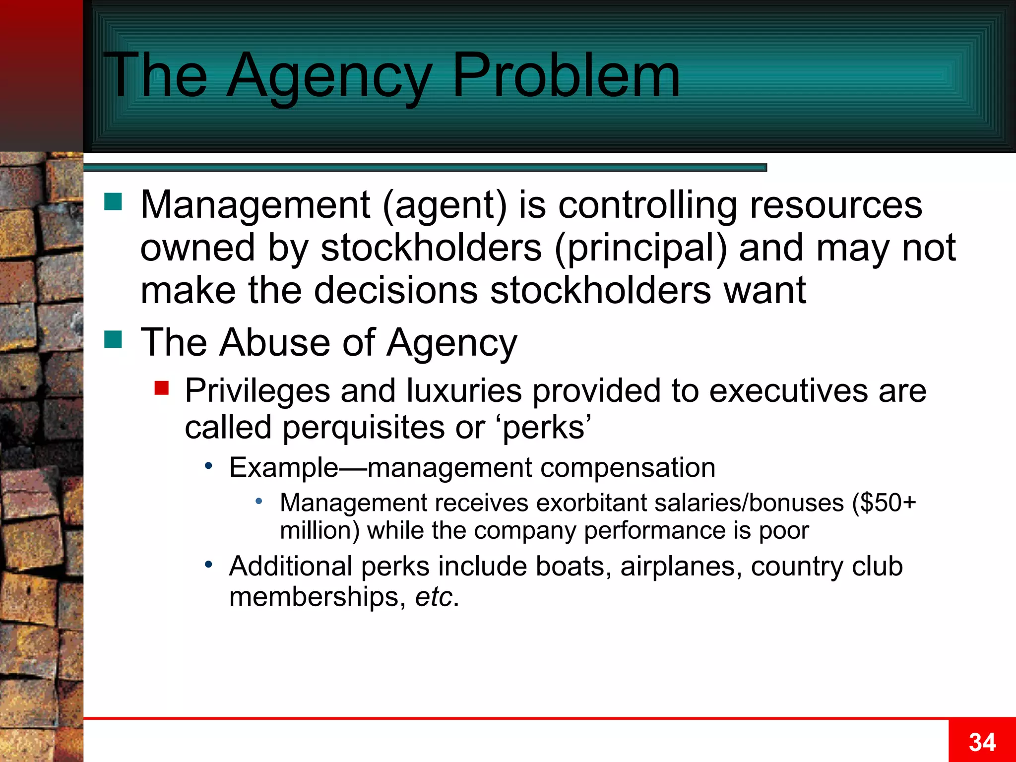 The Agency Problem Management (agent) is controlling resources owned by stockholders (principal) and may not make the decisions stockholders want The Abuse of Agency Privileges and luxuries provided to executives are called perquisites or ‘perks’ Example—management compensation  Management receives exorbitant salaries/bonuses ($50+ million) while the company performance is poor Additional perks include boats, airplanes, country club memberships,  etc . 