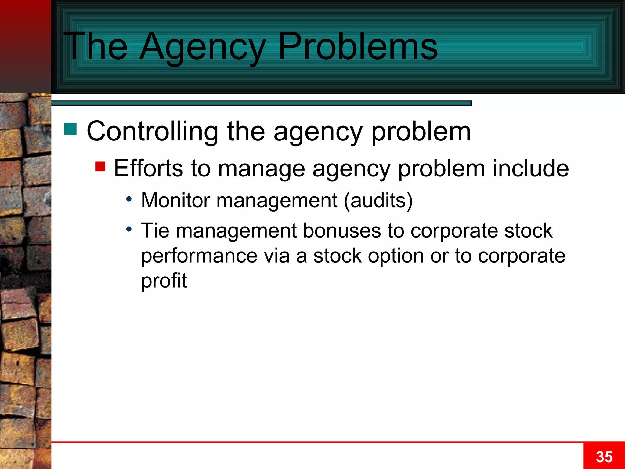 The Agency Problems Controlling the agency problem Efforts to manage agency problem include Monitor management (audits) Tie management bonuses to corporate stock performance via a stock option or to corporate profit 