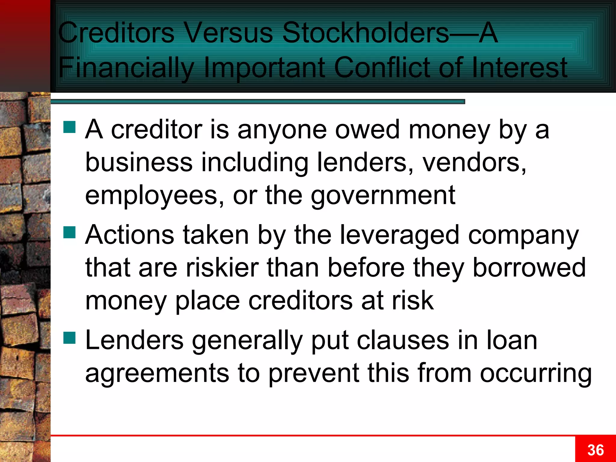Creditors Versus Stockholders—A Financially Important Conflict of Interest A creditor is anyone owed money by a business including lenders, vendors, employees, or the government Actions taken by the leveraged company that are riskier than before they borrowed money place creditors at risk Lenders generally put clauses in loan agreements to prevent this from occurring 