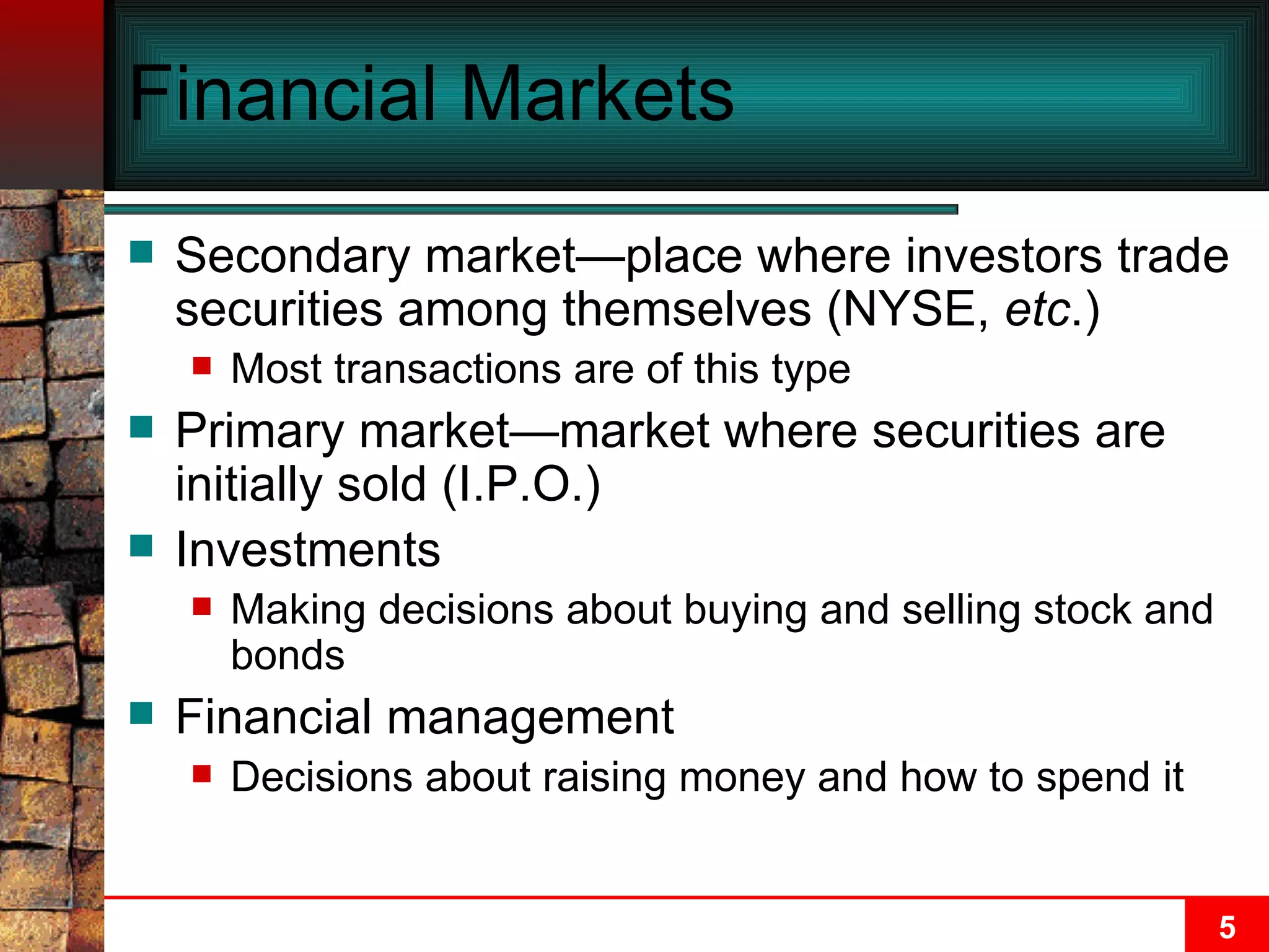 Financial Markets Secondary market—place where investors trade securities among themselves (NYSE,  etc .) Most transactions are of this type Primary market—market where securities are initially sold (I.P.O.) Investments Making decisions about buying and selling stock and bonds Financial management Decisions about raising money and how to spend it 