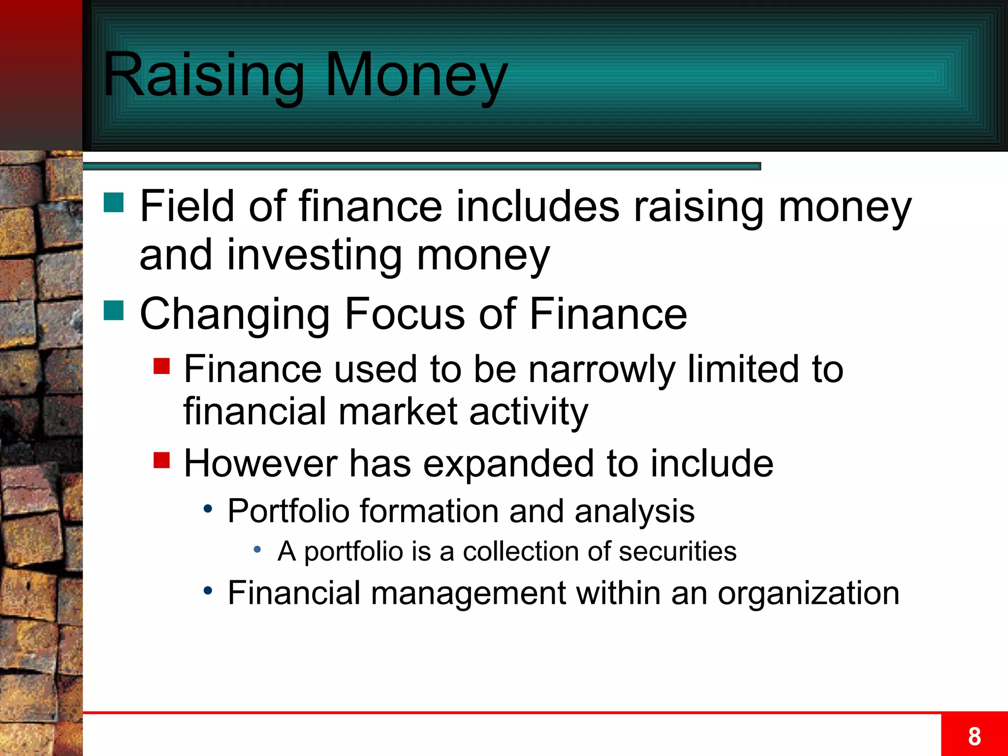 Raising Money Field of finance includes raising money and investing money Changing Focus of Finance Finance used to be narrowly limited to financial market activity However has expanded to include Portfolio formation and analysis A portfolio is a collection of securities Financial management within an organization 