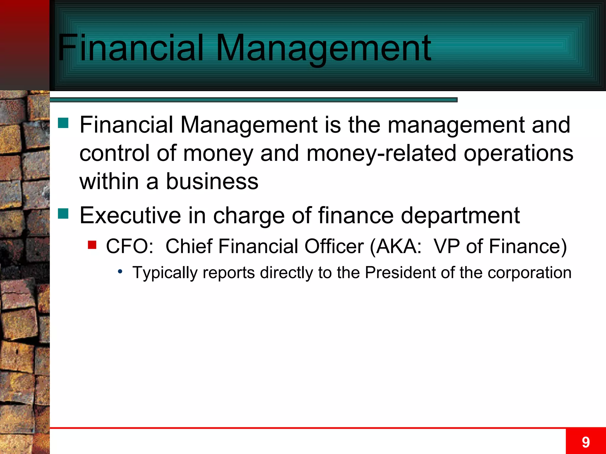 Financial Management Financial Management is the management and control of money and money-related operations within a business Executive in charge of finance department CFO:  Chief Financial Officer (AKA:  VP of Finance)  Typically reports directly to the President of the corporation 
