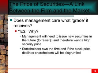 The Price of Securities—A Link Between the Firm and the Market Does management care what ‘grade’ it receives? YES!  Why? Management will need to issue new securities in the future (to raise $) and therefore want a high security price Stockholders own the firm and if the stock price declines shareholders will be disgruntled 