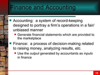 Finance and Accounting Accounting:  a system of record-keeping designed to portray a firm’s operations in a fair/unbiased manner  Generate financial statements which are provided to the marketplace Finance:  a process of decision-making related to raising money, analyzing results,  etc. Use the  output  generated by accountants as  inputs  in finance 