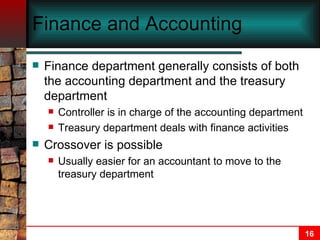 Finance and Accounting Finance department generally consists of both the accounting department and the treasury department Controller is in charge of the accounting department Treasury department deals with finance activities Crossover is possible Usually easier for an accountant to move to the treasury department 