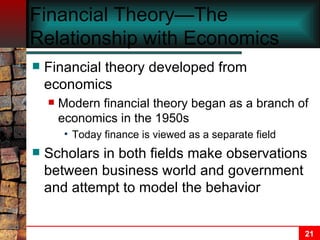 Financial Theory—The Relationship with Economics Financial theory developed from economics Modern financial theory began as a branch of economics in the 1950s Today finance is viewed as a separate field Scholars in both fields make observations between business world and government and attempt to model the behavior 