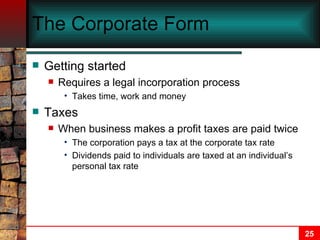 The Corporate Form Getting started Requires a legal incorporation process Takes time, work and money Taxes When business makes a profit taxes are paid twice The corporation pays a tax at the corporate tax rate Dividends paid to individuals are taxed at an individual’s personal tax rate 