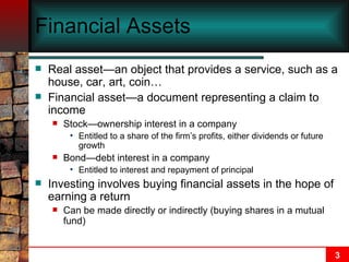 Financial Assets Real asset—an object that provides a service, such as a house, car, art, coin… Financial asset—a document representing a claim to income Stock—ownership interest in a company Entitled to a share of the firm’s profits, either dividends or future growth Bond—debt interest in a company Entitled to interest and repayment of principal Investing involves buying financial assets in the hope of earning a return Can be made directly or indirectly (buying shares in a mutual fund) 