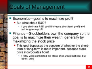 Goals of Management Economics—goal is to maximize profit But what about R&D?  If you eliminate R&D you’ll increase short-term profit and hurt long-term profit Finance—Stockholders own the company so the goal is to maximize their wealth, generally by maximizing the stock price This goal bypasses the concern of whether the short-term or long-term is more important, because stock price incorporates  both !  If R&D were eliminated the stock price would not rise, but rather, drop 