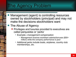 The Agency Problem Management (agent) is controlling resources owned by stockholders (principal) and may not make the decisions stockholders want The Abuse of Agency Privileges and luxuries provided to executives are called perquisites or ‘perks’ Example—management compensation  Management receives exorbitant salaries/bonuses ($50+ million) while the company performance is poor Additional perks include boats, airplanes, country club memberships,  etc . 