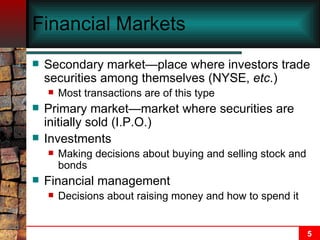 Financial Markets Secondary market—place where investors trade securities among themselves (NYSE,  etc .) Most transactions are of this type Primary market—market where securities are initially sold (I.P.O.) Investments Making decisions about buying and selling stock and bonds Financial management Decisions about raising money and how to spend it 