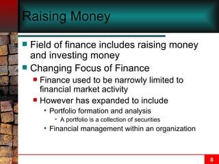 Raising Money Field of finance includes raising money and investing money Changing Focus of Finance Finance used to be narrowly limited to financial market activity However has expanded to include Portfolio formation and analysis A portfolio is a collection of securities Financial management within an organization 