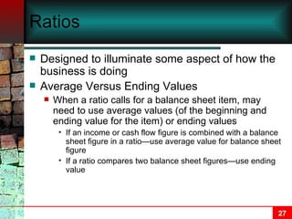Ratios Designed to illuminate some aspect of how the business is doing Average Versus Ending Values When a ratio calls for a balance sheet item, may need to use average values (of the beginning and ending value for the item) or ending values If an income or cash flow figure is combined with a balance sheet figure in a ratio—use average value for balance sheet figure If a ratio compares two balance sheet figures—use ending value 