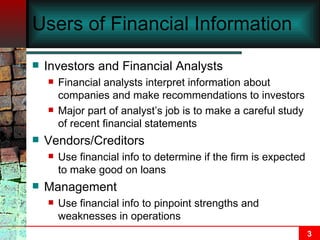Users of Financial Information Investors and Financial Analysts Financial analysts interpret information about companies and make recommendations to investors Major part of analyst’s job is to make a careful study of recent financial statements Vendors/Creditors Use financial info to determine if the firm is expected to make good on loans Management Use financial info to pinpoint strengths and weaknesses in operations 