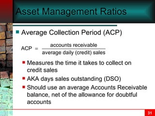Asset Management Ratios Average Collection Period (ACP) Measures the time it takes to collect on credit sales AKA days sales outstanding (DSO) Should use an average Accounts Receivable balance, net of the allowance for doubtful accounts 